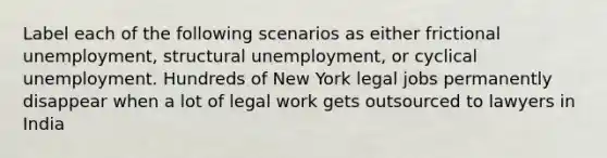 Label each of the following scenarios as either frictional unemployment, structural unemployment, or cyclical unemployment. Hundreds of New York legal jobs permanently disappear when a lot of legal work gets outsourced to lawyers in India