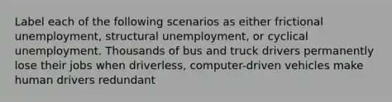 Label each of the following scenarios as either frictional unemployment, structural unemployment, or cyclical unemployment. Thousands of bus and truck drivers permanently lose their jobs when driverless, computer-driven vehicles make human drivers redundant