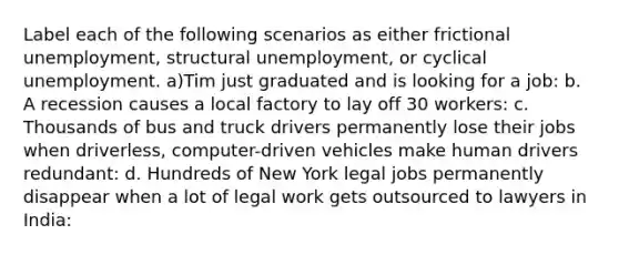 Label each of the following scenarios as either frictional unemployment, structural unemployment, or cyclical unemployment. a)Tim just graduated and is looking for a job: b. A recession causes a local factory to lay off 30 workers: c. Thousands of bus and truck drivers permanently lose their jobs when driverless, computer-driven vehicles make human drivers redundant: d. Hundreds of New York legal jobs permanently disappear when a lot of legal work gets outsourced to lawyers in India: