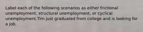 Label each of the following scenarios as either frictional unemployment, structural unemployment, or cyclical unemployment.Tim just graduated from college and is looking for a job.