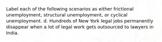 Label each of the following scenarios as either frictional unemployment, structural unemployment, or cyclical unemployment. d. Hundreds of New York legal jobs permanently disappear when a lot of legal work gets outsourced to lawyers in India.