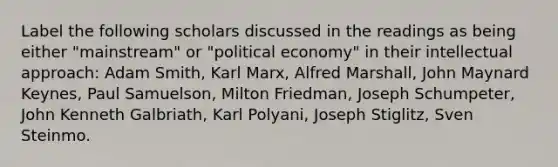 Label the following scholars discussed in the readings as being either "mainstream" or "political economy" in their intellectual approach: Adam Smith, Karl Marx, Alfred Marshall, John Maynard Keynes, Paul Samuelson, Milton Friedman, Joseph Schumpeter, John Kenneth Galbriath, Karl Polyani, Joseph Stiglitz, Sven Steinmo.