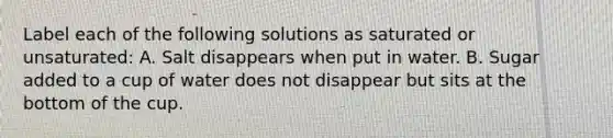 Label each of the following solutions as saturated or unsaturated: A. Salt disappears when put in water. B. Sugar added to a cup of water does not disappear but sits at the bottom of the cup.