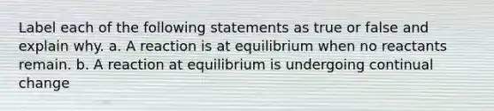 Label each of the following statements as true or false and explain why. a. A reaction is at equilibrium when no reactants remain. b. A reaction at equilibrium is undergoing continual change