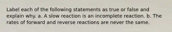 Label each of the following statements as true or false and explain why. a. A slow reaction is an incomplete reaction. b. The rates of forward and reverse reactions are never the same.