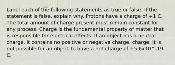 Label each of the following statements as true or false. If the statement is false, explain why. Protons have a charge of +1 C. The total amount of charge present must remain constant for any process. Charge is the fundamental property of matter that is responsible for electrical effects. If an object has a neutral charge, it contains no positive or negative charge. charge. It is not possible for an object to have a net charge of +5.6x10^-19 C.