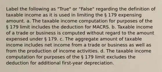 Label the following as "True" or "False" regarding the definition of taxable income as it is used in limiting the § 179 expensing amount. a. The taxable income computation for purposes of the § 179 limit includes the deduction for MACRS. b. Taxable income of a trade or business is computed without regard to the amount expensed under § 179. c. The aggregate amount of taxable income includes net income from a trade or business as well as from the production of income activities. d. The taxable income computation for purposes of the § 179 limit excludes the deduction for additional first-year depreciation.