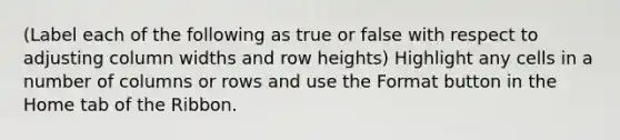 (Label each of the following as true or false with respect to adjusting column widths and row heights) Highlight any cells in a number of columns or rows and use the Format button in the Home tab of the Ribbon.