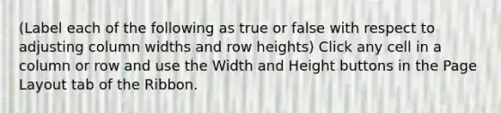 (Label each of the following as true or false with respect to adjusting column widths and row heights) Click any cell in a column or row and use the Width and Height buttons in the Page Layout tab of the Ribbon.