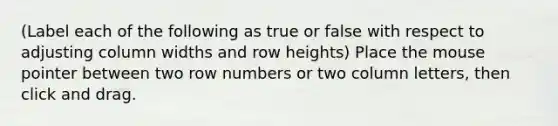 (Label each of the following as true or false with respect to adjusting column widths and row heights) Place the mouse pointer between two row numbers or two column letters, then click and drag.