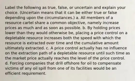 Label the following as true, false, or uncertain and explain your choice. (Uncertain means that it can be either true or false depending upon the circumstances.) a. All members of a resource cartel share a common objective, namely increase prices as much and as soon as possible. b. By holding prices lower than they would otherwise be, placing a price control on a depletable resource increases both the speed with which the resource is extracted over time and the cumulative amount ultimately extracted. c. A price control actually has no influence on the extraction path of a depletable resource until such time as the market price actually reaches the level of the price control. d. Forcing companies that drill offshore for oil to compensate victims of any oil spill from one of its facilities would be an efficient requirement.