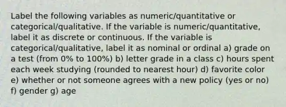 Label the following variables as numeric/quantitative or categorical/qualitative. If the variable is numeric/quantitative, label it as discrete or continuous. If the variable is categorical/qualitative, label it as nominal or ordinal a) grade on a test (from 0% to 100%) b) letter grade in a class c) hours spent each week studying (rounded to nearest hour) d) favorite color e) whether or not someone agrees with a new policy (yes or no) f) gender g) age