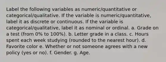 Label the following variables as numeric/quantitative or categorical/qualitative. If the variable is numeric/quantitative, label it as discrete or continuous. If the variable is categorical/qualitative, label it as nominal or ordinal. a. Grade on a test (from 0% to 100%). b. Letter grade in a class. c. Hours spent each week studying (rounded to the nearest hour). d. Favorite color e. Whether or not someone agrees with a new policy (yes or no). f. Gender. g. Age.