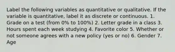 Label the following variables as quantitative or qualitative. If the variable is quantitative, label it as discrete or continuous. 1. Grade on a test (from 0% to 100%) 2. Letter grade in a class 3. Hours spent each week studying 4. Favorite color 5. Whether or not someone agrees with a new policy (yes or no) 6. Gender 7. Age