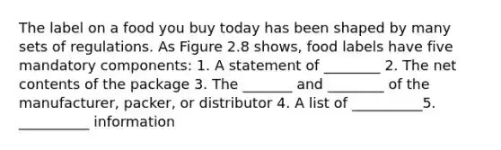 The label on a food you buy today has been shaped by many sets of regulations. As Figure 2.8 shows, food labels have five mandatory components: 1. A statement of ________ 2. The net contents of the package 3. The _______ and ________ of the manufacturer, packer, or distributor 4. A list of __________5. __________ information