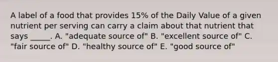 A label of a food that provides 15% of the Daily Value of a given nutrient per serving can carry a claim about that nutrient that says _____. A. "adequate source of" B. "excellent source of" C. "fair source of" D. "healthy source of" E. "good source of"