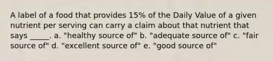 A label of a food that provides 15% of the Daily Value of a given nutrient per serving can carry a claim about that nutrient that says _____. a. "healthy source of" b. "adequate source of" c. "fair source of" d. "excellent source of" e. "good source of"