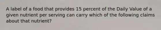 A label of a food that provides 15 percent of the Daily Value of a given nutrient per serving can carry which of the following claims about that nutrient?