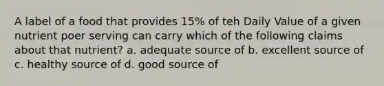 A label of a food that provides 15% of teh Daily Value of a given nutrient poer serving can carry which of the following claims about that nutrient? a. adequate source of b. excellent source of c. healthy source of d. good source of