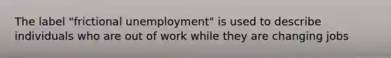 The label "frictional unemployment" is used to describe individuals who are out of work while they are changing jobs