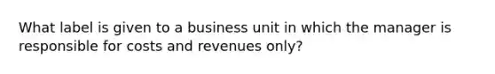 What label is given to a business unit in which the manager is responsible for costs and revenues only?