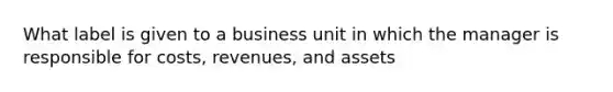 What label is given to a business unit in which the manager is responsible for costs, revenues, and assets