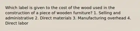 Which label is given to the cost of the wood used in the construction of a piece of wooden furniture? 1. Selling and administrative 2. Direct materials 3. Manufacturing overhead 4. Direct labor