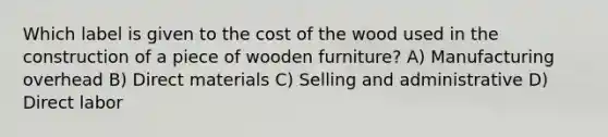 Which label is given to the cost of the wood used in the construction of a piece of wooden furniture? A) Manufacturing overhead B) Direct materials C) Selling and administrative D) Direct labor