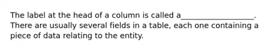 The label at the head of a column is called a___________________. There are usually several fields in a table, each one containing a piece of data relating to the entity.