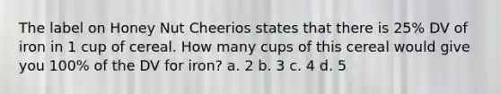 The label on Honey Nut Cheerios states that there is 25% DV of iron in 1 cup of cereal. How many cups of this cereal would give you 100% of the DV for iron? a. 2 b. 3 c. 4 d. 5