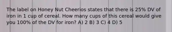 The label on Honey Nut Cheerios states that there is 25% DV of iron in 1 cup of cereal. How many cups of this cereal would give you 100% of the DV for iron? A) 2 B) 3 C) 4 D) 5