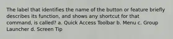 The label that identifies the name of the button or feature briefly describes its function, and shows any shortcut for that command, is called? a. Quick Access Toolbar b. Menu c. Group Launcher d. Screen Tip