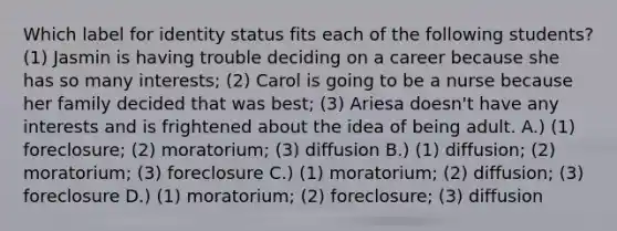 Which label for identity status fits each of the following students? (1) Jasmin is having trouble deciding on a career because she has so many interests; (2) Carol is going to be a nurse because her family decided that was best; (3) Ariesa doesn't have any interests and is frightened about the idea of being adult. A.) (1) foreclosure; (2) moratorium; (3) diffusion B.) (1) diffusion; (2) moratorium; (3) foreclosure C.) (1) moratorium; (2) diffusion; (3) foreclosure D.) (1) moratorium; (2) foreclosure; (3) diffusion