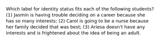 Which label for identity status fits each of the following students? (1) Jasmin is having trouble deciding on a career because she has so many interests; (2) Carol is going to be a nurse because her family decided that was best; (3) Ariesa doesn't have any interests and is frightened about the idea of being an adult.