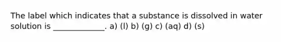 The label which indicates that a substance is dissolved in water solution is _____________. a) (l) b) (g) c) (aq) d) (s)