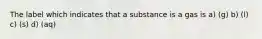 The label which indicates that a substance is a gas is a) (g) b) (l) c) (s) d) (aq)