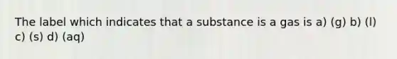 The label which indicates that a substance is a gas is a) (g) b) (l) c) (s) d) (aq)