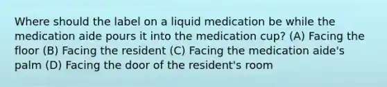 Where should the label on a liquid medication be while the medication aide pours it into the medication cup? (A) Facing the floor (B) Facing the resident (C) Facing the medication aide's palm (D) Facing the door of the resident's room