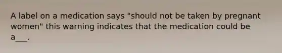 A label on a medication says "should not be taken by pregnant women" this warning indicates that the medication could be a___.