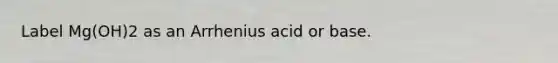 Label Mg(OH)2 as an Arrhenius acid or base.