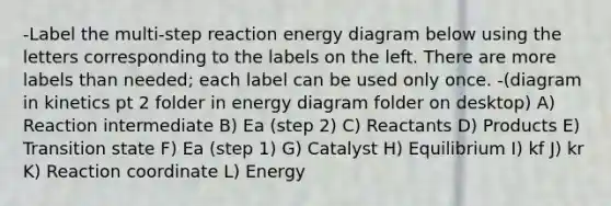 -Label the multi-step reaction energy diagram below using the letters corresponding to the labels on the left. There are more labels than needed; each label can be used only once. -(diagram in kinetics pt 2 folder in energy diagram folder on desktop) A) Reaction intermediate B) Ea (step 2) C) Reactants D) Products E) Transition state F) Ea (step 1) G) Catalyst H) Equilibrium I) kf J) kr K) Reaction coordinate L) Energy