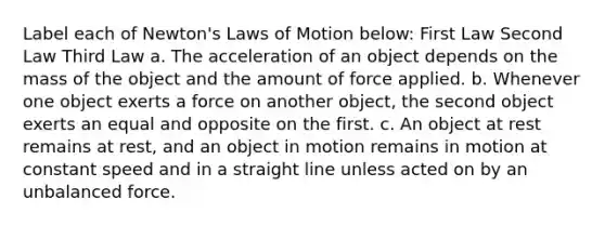 Label each of Newton's Laws of Motion below: First Law Second Law Third Law a. The acceleration of an object depends on the mass of the object and the amount of force applied. b. Whenever one object exerts a force on another object, the second object exerts an equal and opposite on the first. c. An object at rest remains at rest, and an object in motion remains in motion at constant speed and in a straight line unless acted on by an unbalanced force.