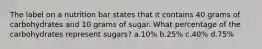 The label on a nutrition bar states that it contains 40 grams of carbohydrates and 10 grams of sugar. What percentage of the carbohydrates represent sugars? a.10% b.25% c.40% d.75%