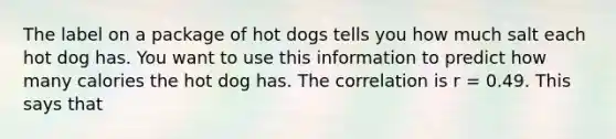 The label on a package of hot dogs tells you how much salt each hot dog has. You want to use this information to predict how many calories the hot dog has. The correlation is r = 0.49. This says that