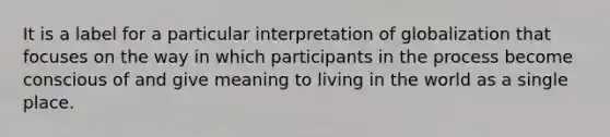 It is a label for a particular interpretation of globalization that focuses on the way in which participants in the process become conscious of and give meaning to living in the world as a single place.