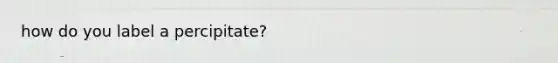 how do you label a percipitate?