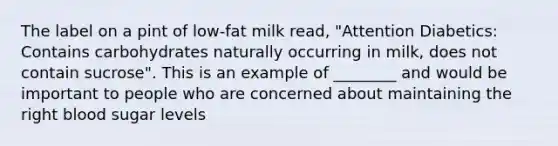 The label on a pint of low-fat milk read, "Attention Diabetics: Contains carbohydrates naturally occurring in milk, does not contain sucrose". This is an example of ________ and would be important to people who are concerned about maintaining the right blood sugar levels