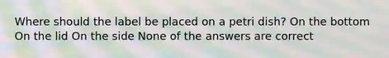 Where should the label be placed on a petri dish? On the bottom On the lid On the side None of the answers are correct
