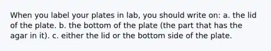 When you label your plates in lab, you should write on: a. the lid of the plate. b. the bottom of the plate (the part that has the agar in it). c. either the lid or the bottom side of the plate.