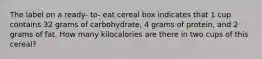 The label on a ready- to- eat cereal box indicates that 1 cup contains 32 grams of carbohydrate, 4 grams of protein, and 2 grams of fat. How many kilocalories are there in two cups of this cereal?